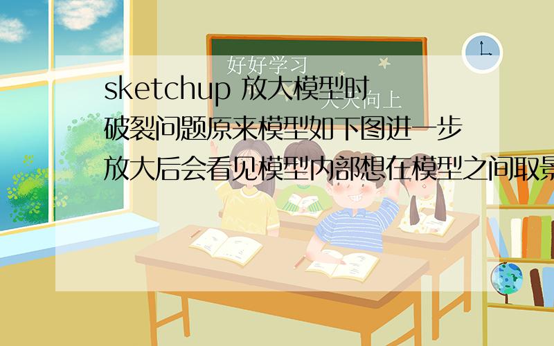 sketchup 放大模型时破裂问题原来模型如下图进一步放大后会看见模型内部想在模型之间取景的话就很难弄请问怎样才能不出现这种现象