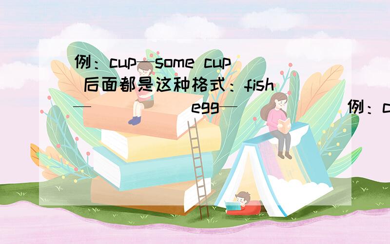 例：cup—some cup 后面都是这种格式：fish—_____ egg—______例：cup—some cup 后面都是这种格式：fish—____ egg—_____ orange—_____ kettle—______ soap—______ tea—______