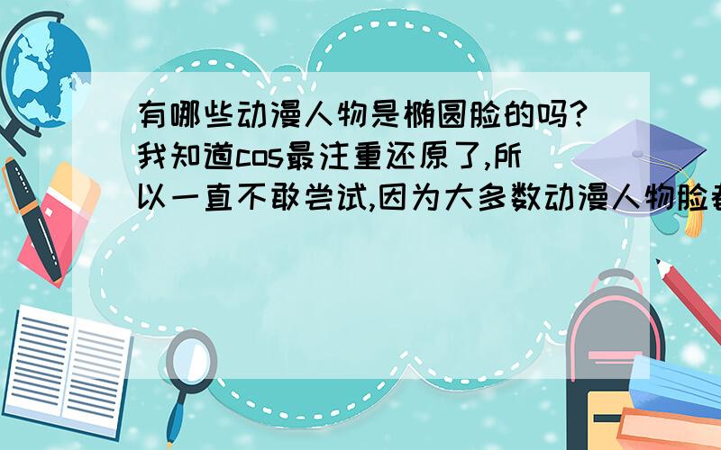 有哪些动漫人物是椭圆脸的吗?我知道cos最注重还原了,所以一直不敢尝试,因为大多数动漫人物脸都是尖尖的,但是我是椭圆形脸……但其实我又真的挺想出cos的……看过的动漫比较少,所以认