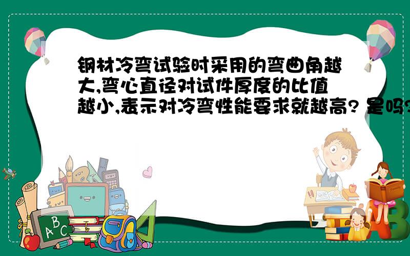 钢材冷弯试验时采用的弯曲角越大,弯心直径对试件厚度的比值越小,表示对冷弯性能要求就越高? 是吗?对不