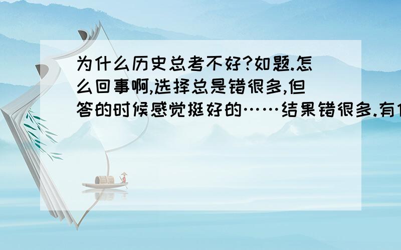 为什么历史总考不好?如题.怎么回事啊,选择总是错很多,但答的时候感觉挺好的……结果错很多.有什么办法么?