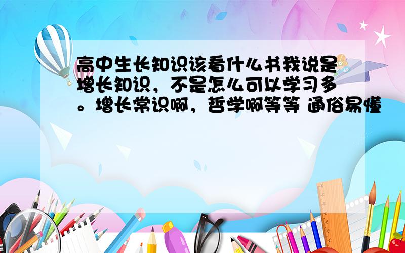 高中生长知识该看什么书我说是增长知识，不是怎么可以学习多。增长常识啊，哲学啊等等 通俗易懂