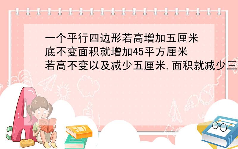 一个平行四边形若高增加五厘米底不变面积就增加45平方厘米若高不变以及减少五厘米,面积就减少三十平方厘米,原来平行四边形的面积是多少平方米?谁会?