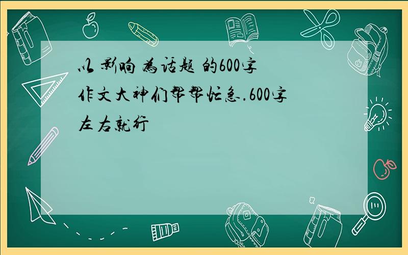 以 影响 为话题 的600字作文大神们帮帮忙急.600字左右就行