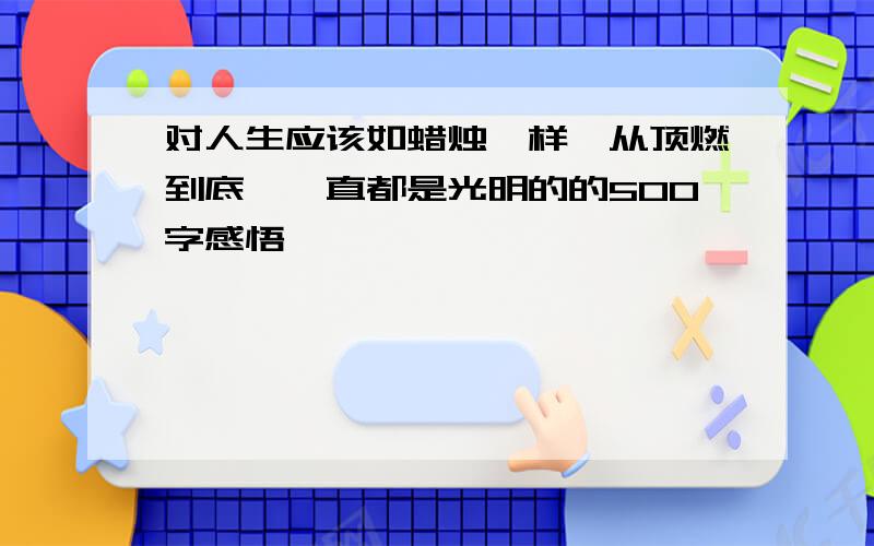 对人生应该如蜡烛一样,从顶燃到底,一直都是光明的的500字感悟