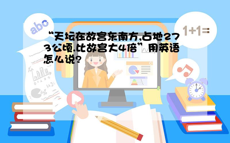 “天坛在故宫东南方,占地273公顷.比故宫大4倍”用英语怎么说?