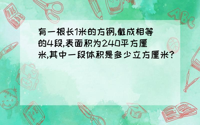 有一根长1米的方钢,截成相等的4段,表面积为240平方厘米,其中一段体积是多少立方厘米?