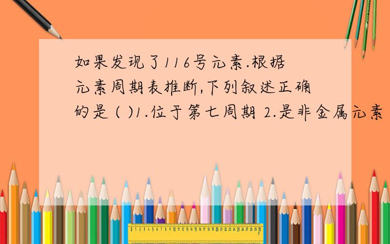 如果发现了116号元素.根据元素周期表推断,下列叙述正确的是 ( )1.位于第七周期 2.是非金属元素 3.没有放射性 4.与氧同主族 5.与氯同主族