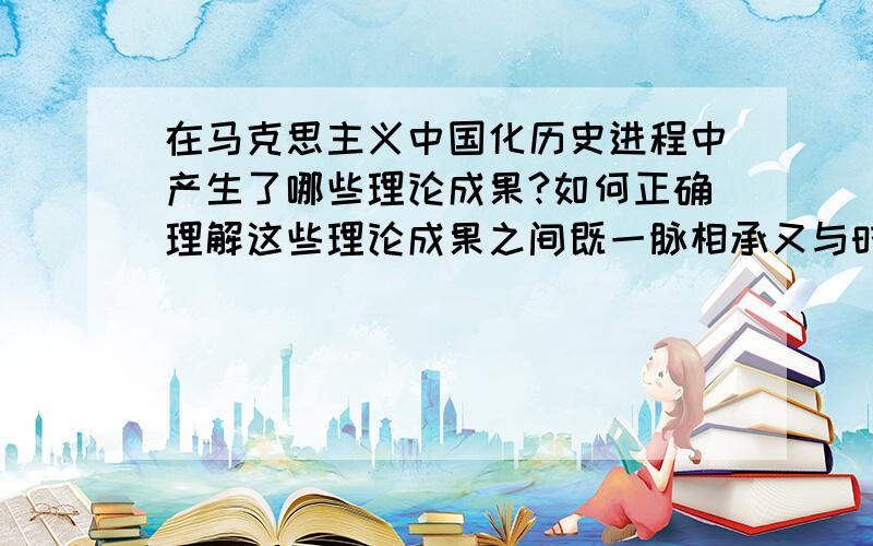 在马克思主义中国化历史进程中产生了哪些理论成果?如何正确理解这些理论成果之间既一脉相承又与时俱进的关系?字数不要太少谢谢