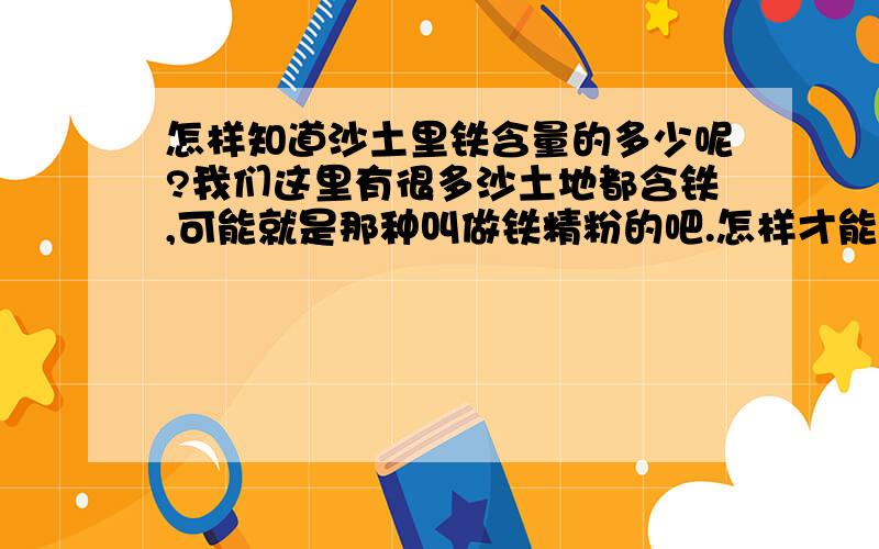 怎样知道沙土里铁含量的多少呢?我们这里有很多沙土地都含铁,可能就是那种叫做铁精粉的吧.怎样才能测试出每立方的铁含量呢?