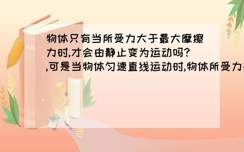 物体只有当所受力大于最大摩擦力时,才会由静止变为运动吗?,可是当物体匀速直线运动时,物体所受力等于滑动摩擦力,那么物体可能由静止变为运动,直接是匀速直线运动吗,是不是会先让力超