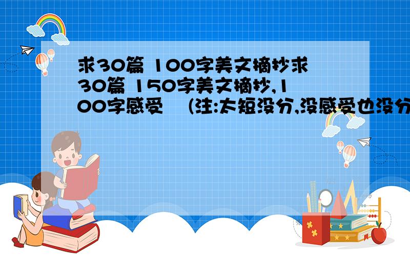 求30篇 100字美文摘抄求30篇 150字美文摘抄,100字感受    (注:太短没分,没感受也没分)有劳大家了