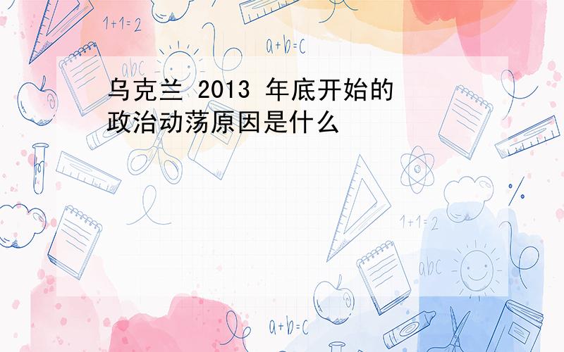 乌克兰 2013 年底开始的政治动荡原因是什么