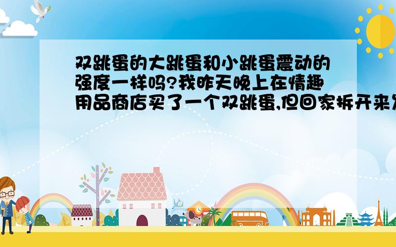 双跳蛋的大跳蛋和小跳蛋震动的强度一样吗?我昨天晚上在情趣用品商店买了一个双跳蛋,但回家拆开来发现两个跳蛋震动的强度不一样.小跳蛋震动的力度很强,大跳蛋很弱,不仔细感觉就跟没