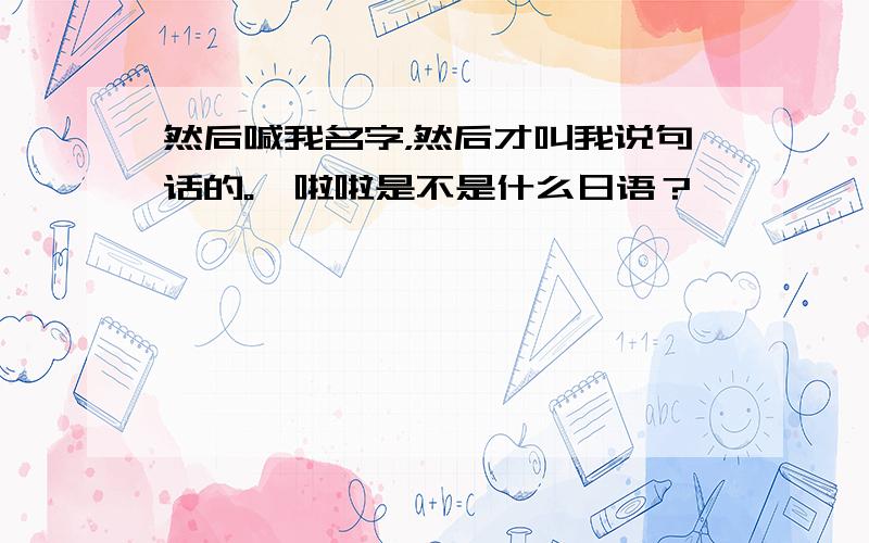 然后喊我名字，然后才叫我说句话的。哇啦啦是不是什么日语？