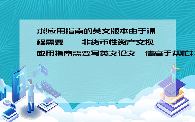 求!应用指南的英文版本由于课程需要,《非货币性资产交换》应用指南需要写英文论文,请高手帮忙找下或翻译下这个应用指南,或能否提供论文要点让我对它的英文版本有所了解,万分感谢!