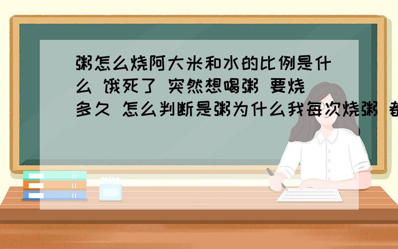 粥怎么烧阿大米和水的比例是什么 饿死了 突然想喝粥 要烧多久 怎么判断是粥为什么我每次烧粥 都变成饭了阿还是很烂的那种我没钱买外卖阿~我对比例没什么概念 具体说清楚点啊