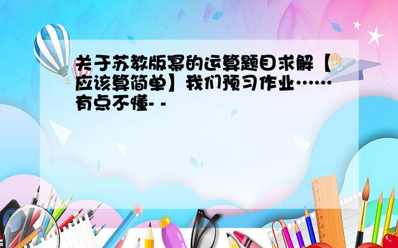 关于苏教版幂的运算题目求解【应该算简单】我们预习作业……有点不懂- -