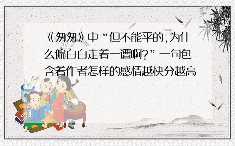 《匆匆》中“但不能平的,为什么偏白白走着一遭啊?”一句包含着作者怎样的感情越快分越高