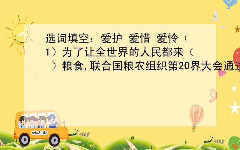 选词填空：爱护 爱惜 爱怜（1）为了让全世界的人民都来（ ）粮食,联合国粮农组织第20界大会通过决议,将每年10月16日定为“世界粮食日”.（2）爷爷（ ）地摸着我的头,说：“我不饿,还是