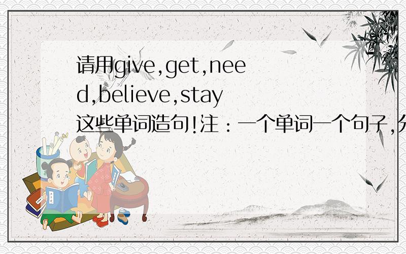 请用give,get,need,believe,stay这些单词造句!注：一个单词一个句子,分开造,快