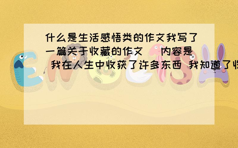 什么是生活感悟类的作文我写了一篇关于收藏的作文 （内容是 我在人生中收获了许多东西 我知道了收藏的意义） 请问这算是感悟类作文吗能给个准确的答案吗 攸关我的考试成绩啊 小人感