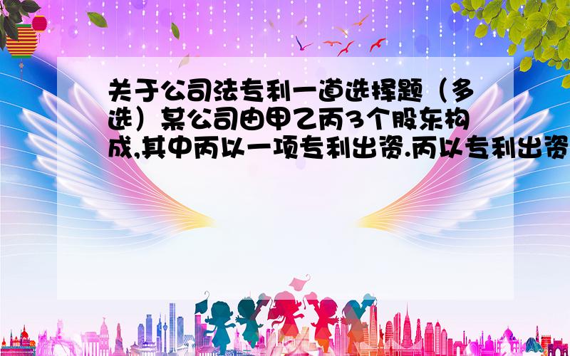 关于公司法专利一道选择题（多选）某公司由甲乙丙3个股东构成,其中丙以一项专利出资.丙以专利出资后,自己仍然继续使用该专利技术,下列哪些是错误的A乙认为既然丙可以继续使用,则自己