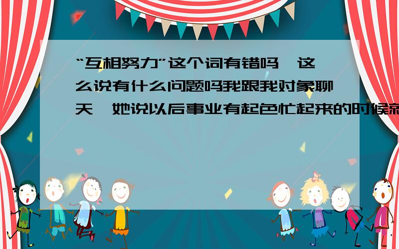 “互相努力”这个词有错吗,这么说有什么问题吗我跟我对象聊天,她说以后事业有起色忙起来的时候就没时间这么聊天了我说,正常的,首先要以事业为重,相互努力啊她就说我说的有问题,可以