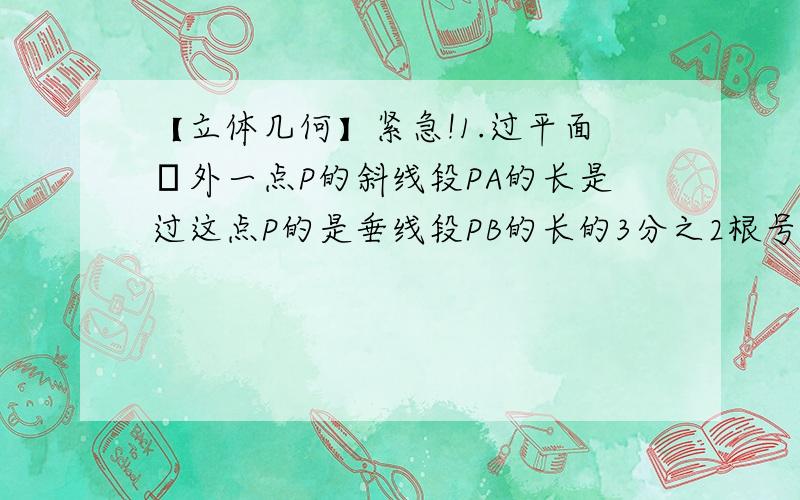 【立体几何】紧急!1.过平面α外一点P的斜线段PA的长是过这点P的是垂线段PB的长的3分之2根号3倍（A,B∈α）,求斜线段PA于平面α所成的角的大小.2.在长方体ABCD-A'B'C'D'中,AB=BC=4,A'A=5.M是AB中点,求