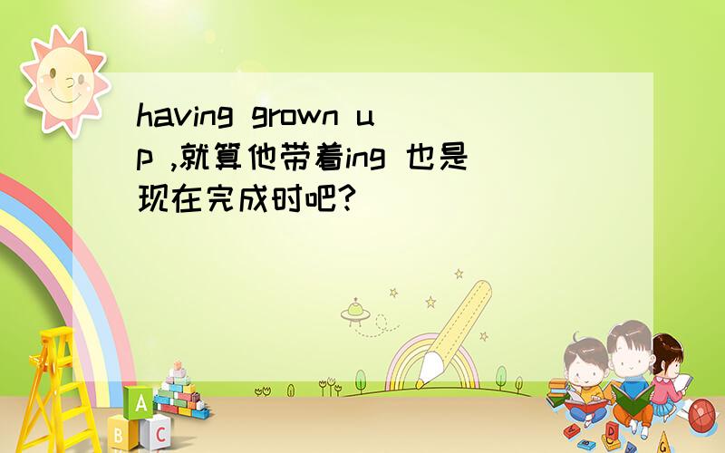 having grown up ,就算他带着ing 也是现在完成时吧?