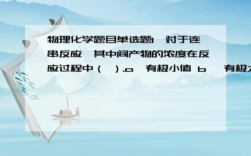 物理化学题目单选题1、对于连串反应,其中间产物的浓度在反应过程中（ ）.a、有极小值 b、 有极大值 c、 不发生变化   2、当系统处于相平衡时,任一组分在各相的化学势（ ）.a、不相等 b、