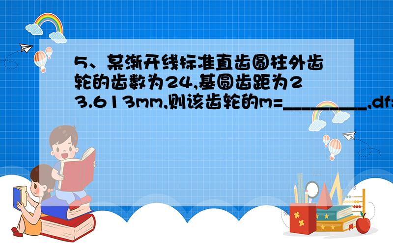 5、某渐开线标准直齿圆柱外齿轮的齿数为24,基圆齿距为23.613mm,则该齿轮的m=_________,df=_________.（COS20º=0.94,π=3.14）