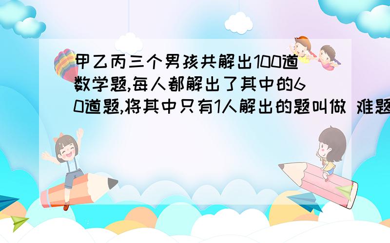 甲乙丙三个男孩共解出100道数学题,每人都解出了其中的60道题,将其中只有1人解出的题叫做 难题,将其中三人都解出的题叫做容易听,请说明难题刚好比容易题多20道