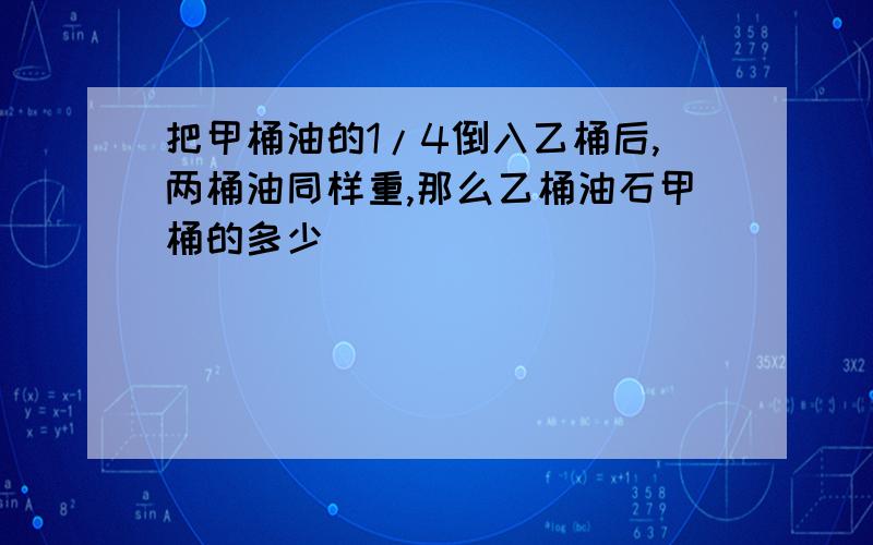 把甲桶油的1/4倒入乙桶后,两桶油同样重,那么乙桶油石甲桶的多少