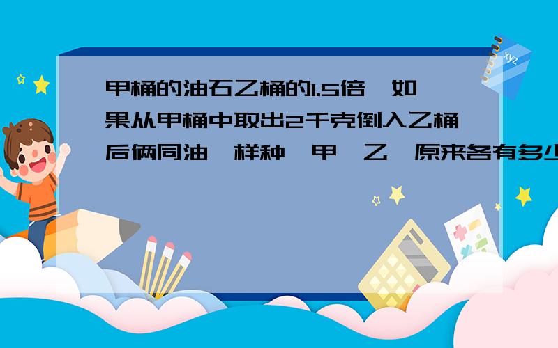 甲桶的油石乙桶的1.5倍,如果从甲桶中取出2千克倒入乙桶后俩同油一样种,甲,乙,原来各有多少千克