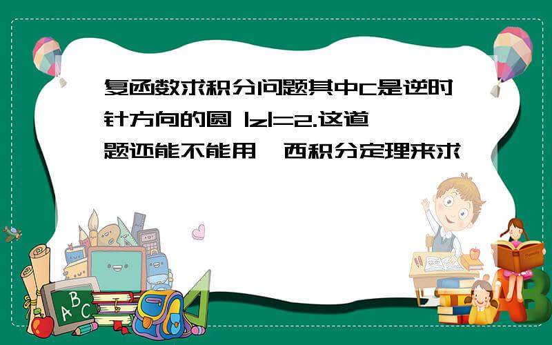 复函数求积分问题其中C是逆时针方向的圆 |z|=2.这道题还能不能用柯西积分定理来求,