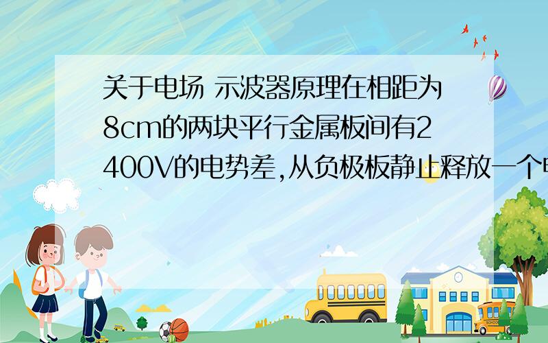 关于电场 示波器原理在相距为8cm的两块平行金属板间有2400V的电势差,从负极板静止释放一个电子,与此同时从正极板静止释放一个质子.（1）它们会在离正极板多远处相遇而过?（2）当它们抵