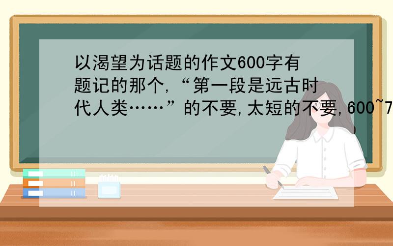 以渴望为话题的作文600字有题记的那个,“第一段是远古时代人类……”的不要,太短的不要,600~700字.