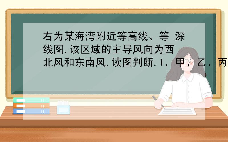 右为某海湾附近等高线、等 深线图,该区域的主导风向为西 北风和东南风.读图判断.1．甲、乙、丙、丁四个甲、乙、丙、丁四个地点,最适宜建港口的是（C ）A． 甲 B． 乙 C． 丙 D． 丁2.最适