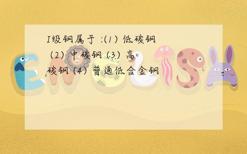 I级钢属于 :(1) 低碳钢 (2) 中碳钢 (3) 高碳钢 (4) 普通低合金钢