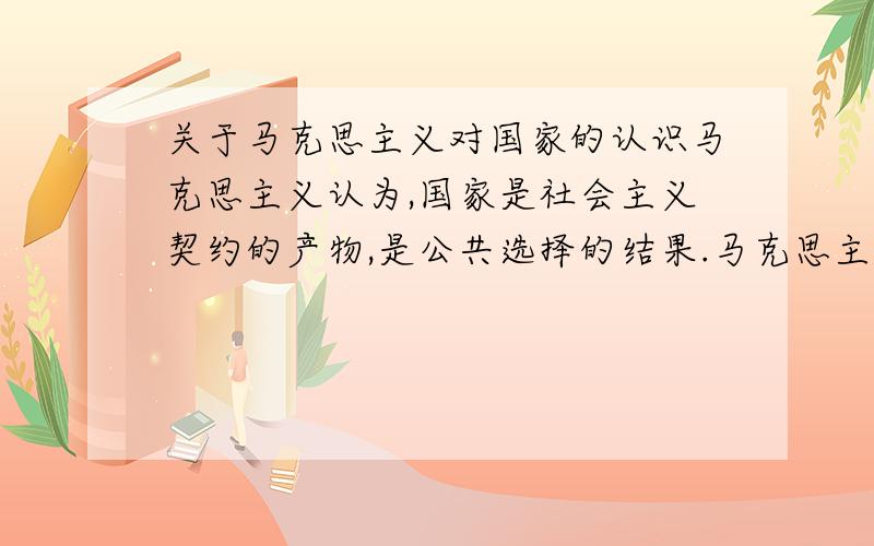 关于马克思主义对国家的认识马克思主义认为,国家是社会主义契约的产物,是公共选择的结果.马克思主义也是在社会契约论的基础上提出的,社会主义契约是社会契约论的新观点,哎,这个真的