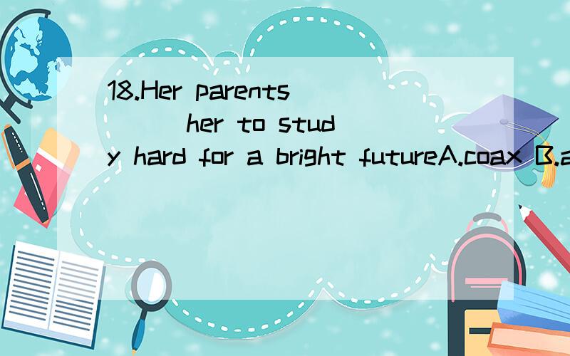 18.Her parents___her to study hard for a bright futureA.coax B.advise C.force D.urge