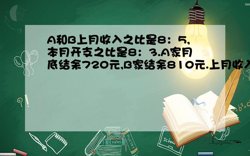 A和B上月收入之比是8：5,本月开支之比是8：3.A家月底结余720元,B家结余810元.上月收入各多少元?