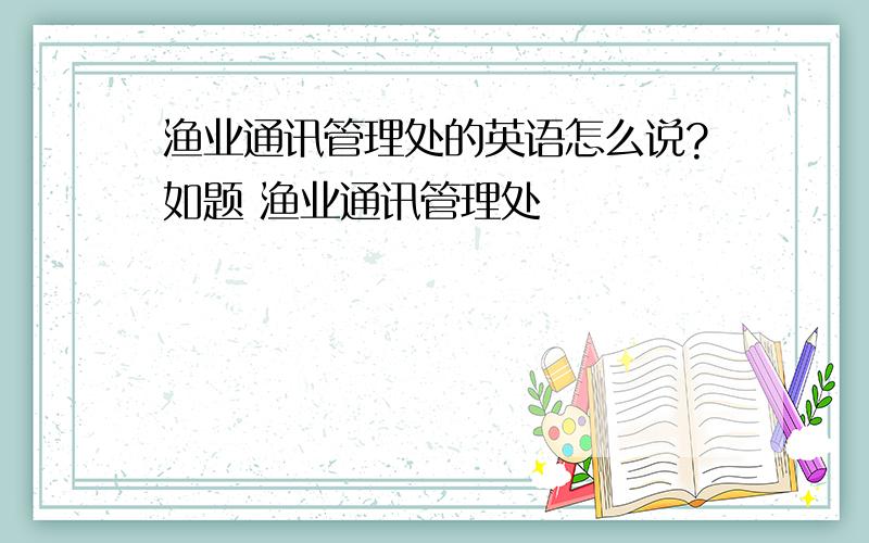 渔业通讯管理处的英语怎么说?如题 渔业通讯管理处