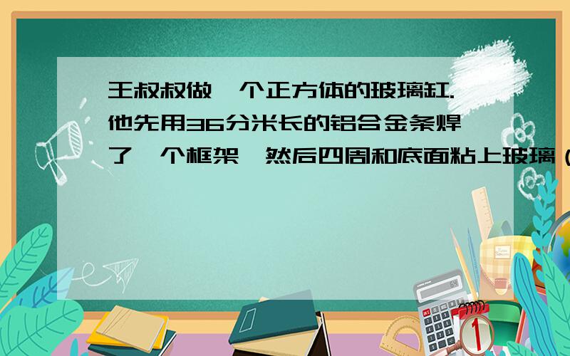 王叔叔做一个正方体的玻璃缸.他先用36分米长的铝合金条焊了一个框架,然后四周和底面粘上玻璃（1）至少需要玻璃多少平方分米?(2)玻璃缸的容积是多少立方分米?（玻璃厚度忽略不计）（3