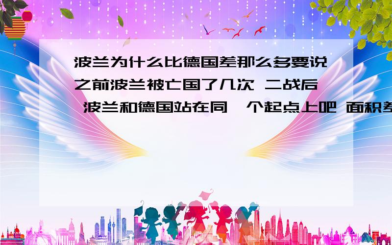 波兰为什么比德国差那么多要说之前波兰被亡国了几次 二战后 波兰和德国站在同一个起点上吧 面积差不多 地图位置也差不多 为什么德国就能那么强大 波兰那么穷呢 这是不是信仰的问题