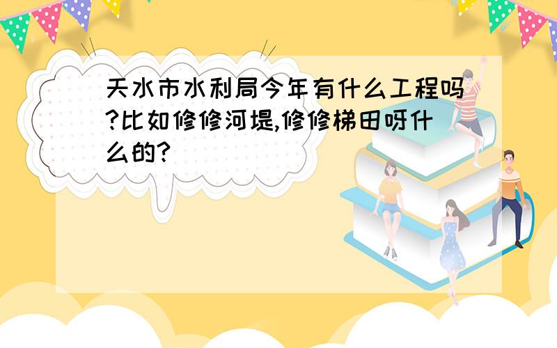 天水市水利局今年有什么工程吗?比如修修河堤,修修梯田呀什么的?