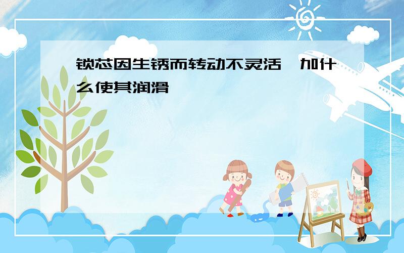 锁芯因生锈而转动不灵活,加什么使其润滑