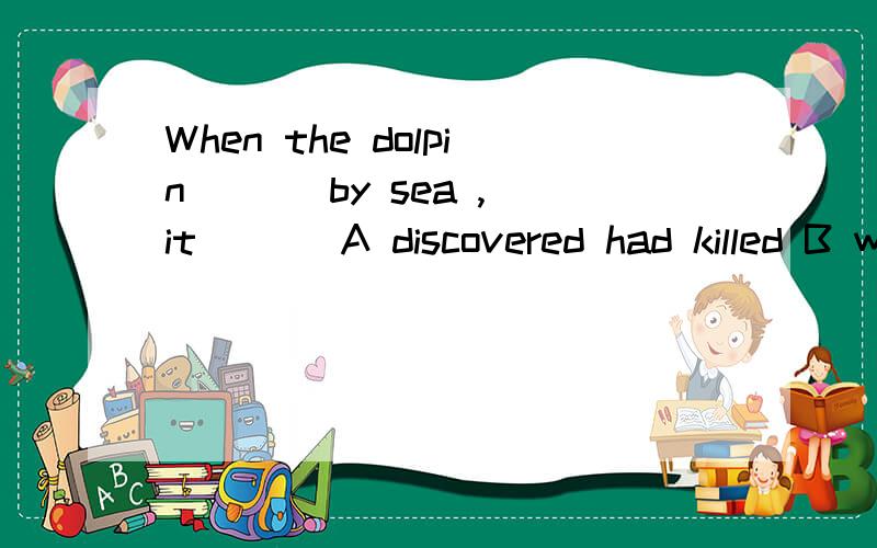 When the dolpin ( ) by sea ,it ( ) A discovered had killed B was discovered had been killedC discovered had been killed D was discovered had killed 为什么?