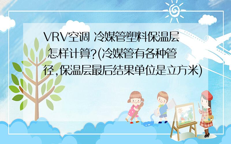 VRV空调 冷媒管塑料保温层 怎样计算?(冷媒管有各种管径,保温层最后结果单位是立方米)